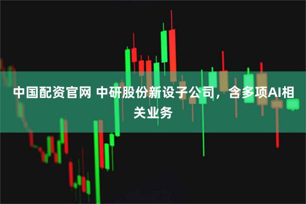 中国配资官网 中研股份新设子公司，含多项AI相关业务